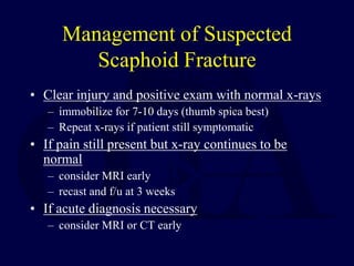 Management of Suspected
Scaphoid Fracture
• Clear injury and positive exam with normal x-rays
– immobilize for 7-10 days (thumb spica best)
– Repeat x-rays if patient still symptomatic
• If pain still present but x-ray continues to be
normal
– consider MRI early
– recast and f/u at 3 weeks
• If acute diagnosis necessary
– consider MRI or CT early
 