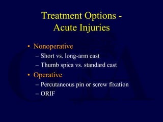 Treatment Options -
Acute Injuries
• Nonoperative
– Short vs. long-arm cast
– Thumb spica vs. standard cast
• Operative
– Percutaneous pin or screw fixation
– ORIF
 