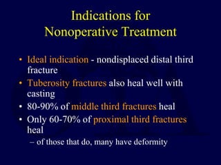 Indications for
Nonoperative Treatment
• Ideal indication - nondisplaced distal third
fracture
• Tuberosity fractures also heal well with
casting
• 80-90% of middle third fractures heal
• Only 60-70% of proximal third fractures
heal
– of those that do, many have deformity
 