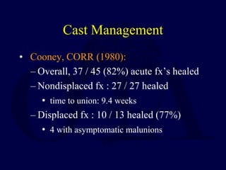 Cast Management
• Cooney, CORR (1980):
– Overall, 37 / 45 (82%) acute fx’s healed
– Nondisplaced fx : 27 / 27 healed
• time to union: 9.4 weeks
– Displaced fx : 10 / 13 healed (77%)
• 4 with asymptomatic malunions
 