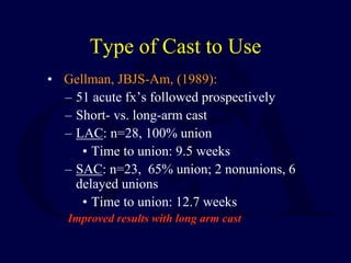 Type of Cast to Use
• Gellman, JBJS-Am, (1989):
– 51 acute fx’s followed prospectively
– Short- vs. long-arm cast
– LAC: n=28, 100% union
• Time to union: 9.5 weeks
– SAC: n=23, 65% union; 2 nonunions, 6
delayed unions
• Time to union: 12.7 weeks
Improved results with long arm cast
 