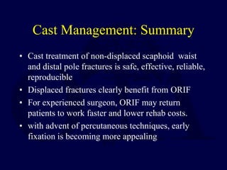 Cast Management: Summary
• Cast treatment of non-displaced scaphoid waist
and distal pole fractures is safe, effective, reliable,
reproducible
• Displaced fractures clearly benefit from ORIF
• For experienced surgeon, ORIF may return
patients to work faster and lower rehab costs.
• with advent of percutaneous techniques, early
fixation is becoming more appealing
 