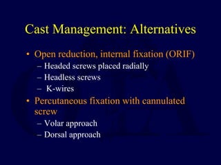 Cast Management: Alternatives
• Open reduction, internal fixation (ORIF)
– Headed screws placed radially
– Headless screws
– K-wires
• Percutaneous fixation with cannulated
screw
– Volar approach
– Dorsal approach
 