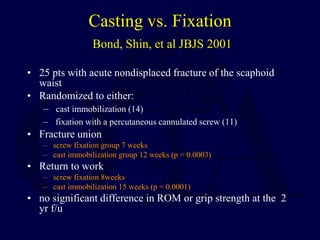 Casting vs. Fixation
Bond, Shin, et al JBJS 2001
• 25 pts with acute nondisplaced fracture of the scaphoid
waist
• Randomized to either:
– cast immobilization (14)
– fixation with a percutaneous cannulated screw (11)
• Fracture union
– screw fixation group 7 weeks
– cast immobilization group 12 weeks (p = 0.0003)
• Return to work
– screw fixation 8weeks
– cast immobilization 15 weeks (p = 0.0001)
• no significant difference in ROM or grip strength at the 2
yr f/u
 