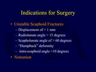 Indications for Surgery
• Unstable Scaphoid Fractures
– Displacement of > 1 mm
– Radiolunate angle > 15 degrees
– Scapholunate angle of > 60 degrees
– “Humpback” deformity
– intra-scaphoid angle >10 degrees
• Nonunion
 