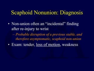 Scaphoid Nonunion: Diagnosis
• Non-union often an “incidental” finding
after re-injury to wrist
– Probable disruption of a previous stable, and
therefore asymptomatic, scaphoid non-union
• Exam: tender, loss of motion, weakness
 