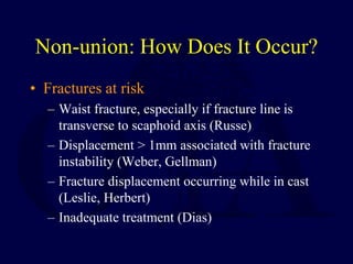 Non-union: How Does It Occur?
• Fractures at risk
– Waist fracture, especially if fracture line is
transverse to scaphoid axis (Russe)
– Displacement > 1mm associated with fracture
instability (Weber, Gellman)
– Fracture displacement occurring while in cast
(Leslie, Herbert)
– Inadequate treatment (Dias)
 