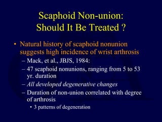Scaphoid Non-union:
Should It Be Treated ?
• Natural history of scaphoid nonunion
suggests high incidence of wrist arthrosis
– Mack, et al., JBJS, 1984:
– 47 scaphoid nonunions, ranging from 5 to 53
yr. duration
– All developed degenerative changes
– Duration of non-union correlated with degree
of arthrosis
• 3 patterns of degeneration
 