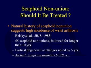 Scaphoid Non-union:
Should It Be Treated ?
• Natural history of scaphoid nonunion
suggests high incidence of wrist arthrosis
– Belsky,et al., JBJS, 1985:
– 55 scaphoid non-unions, followed for longer
than 10 yrs.
– Earliest degenerative changes noted by 5 yrs.
– All had significant arthrosis by 10 yrs.
 