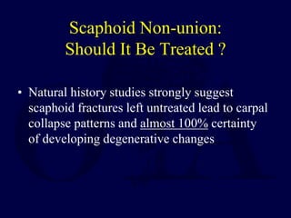 Scaphoid Non-union:
Should It Be Treated ?
• Natural history studies strongly suggest
scaphoid fractures left untreated lead to carpal
collapse patterns and almost 100% certainty
of developing degenerative changes
 