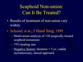 Scaphoid Non-union:
Can It Be Treated?
• Results of treatment of non-union vary
widely
• Schuind, et al., J Hand Surg, 1999
– Multivariate analysis of 138 surgically treated
scaphoid nonunions
– 75% healing rate
– Negative factors: duration > 5 yr.; radial
styloidectomy; dorsal approach
 