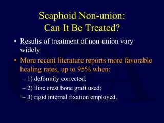 Scaphoid Non-union:
Can It Be Treated?
• Results of treatment of non-union vary
widely
• More recent literature reports more favorable
healing rates, up to 95% when:
– 1) deformity corrected;
– 2) iliac crest bone graft used;
– 3) rigid internal fixation employed.
 