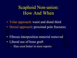 Scaphoid Non-union:
How And When
• Volar approach: waist and distal third
• Dorsal approach: proximal pole fractures
• Fibrous interposition material removed
• Liberal use of bone graft
– Iliac crest better in most reports
 