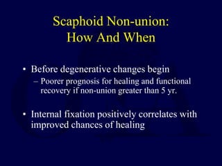 Scaphoid Non-union:
How And When
• Before degenerative changes begin
– Poorer prognosis for healing and functional
recovery if non-union greater than 5 yr.
• Internal fixation positively correlates with
improved chances of healing
 