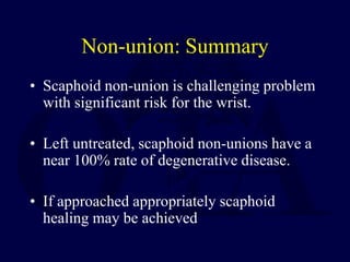 Non-union: Summary
• Scaphoid non-union is challenging problem
with significant risk for the wrist.
• Left untreated, scaphoid non-unions have a
near 100% rate of degenerative disease.
• If approached appropriately scaphoid
healing may be achieved
 