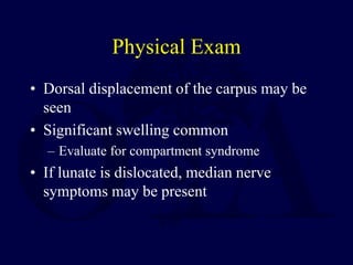Physical Exam
• Dorsal displacement of the carpus may be
seen
• Significant swelling common
– Evaluate for compartment syndrome
• If lunate is dislocated, median nerve
symptoms may be present
 