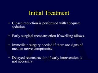 Initial Treatment
• Closed reduction is performed with adequate
sedation.
• Early surgical reconstruction if swelling allows.
• Immediate surgery needed if there are signs of
median nerve compromise.
• Delayed reconstruction if early intervention is
not necessary.
 