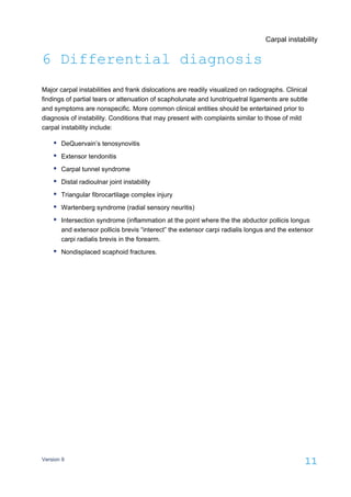 Carpal instability
Version 9
11
6 Differential diagnosis
Major carpal instabilities and frank dislocations are readily visualized on radiographs. Clinical
findings of partial tears or attenuation of scapholunate and lunotriquetral ligaments are subtle
and symptoms are nonspecific. More common clinical entities should be entertained prior to
diagnosis of instability. Conditions that may present with complaints similar to those of mild
carpal instability include:
DeQuervain’s tenosynovitis
Extensor tendonitis
Carpal tunnel syndrome
Distal radioulnar joint instability
Triangular fibrocartilage complex injury
Wartenberg syndrome (radial sensory neuritis)
Intersection syndrome (inflammation at the point where the the abductor pollicis longus
and extensor pollicis brevis “interect” the extensor carpi radialis longus and the extensor
carpi radialis brevis in the forearm.
Nondisplaced scaphoid fractures.
 