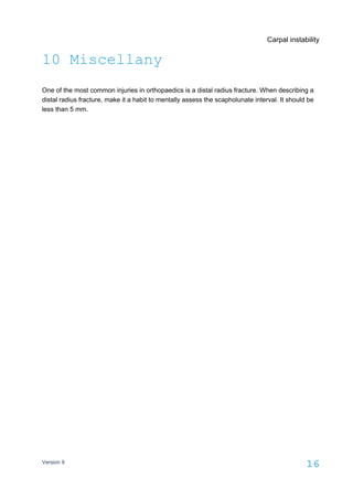 Carpal instability
Version 9
16
10 Miscellany
One of the most common injuries in orthopaedics is a distal radius fracture. When describing a
distal radius fracture, make it a habit to mentally assess the scapholunate interval. It should be
less than 5 mm.
 