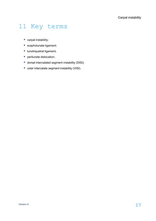 Carpal instability
Version 9
17
11 Key terms
carpal instability;
scapholunate ligament;
lunotriquetral ligament;
perilunate dislocation;
dorsal intercalated segment instability (DISI);
volar intercalate segment instability (VISI).
 