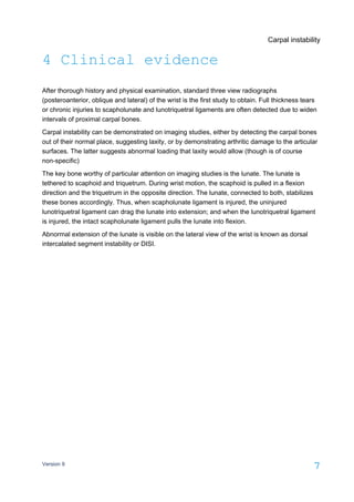 Carpal instability
Version 9
7
4 Clinical evidence
After thorough history and physical examination, standard three view radiographs
(posteroanterior, oblique and lateral) of the wrist is the first study to obtain. Full thickness tears
or chronic injuries to scapholunate and lunotriquetral ligaments are often detected due to widen
intervals of proximal carpal bones.
Carpal instability can be demonstrated on imaging studies, either by detecting the carpal bones
out of their normal place, suggesting laxity, or by demonstrating arthritic damage to the articular
surfaces. The latter suggests abnormal loading that laxity would allow (though is of course
non-specific)
The key bone worthy of particular attention on imaging studies is the lunate. The lunate is
tethered to scaphoid and triquetrum. During wrist motion, the scaphoid is pulled in a flexion
direction and the triquetrum in the opposite direction. The lunate, connected to both, stabilizes
these bones accordingly. Thus, when scapholunate ligament is injured, the uninjured
lunotriquetral ligament can drag the lunate into extension; and when the lunotriquetral ligament
is injured, the intact scapholunate ligament pulls the lunate into flexion.
Abnormal extension of the lunate is visible on the lateral view of the wrist is known as dorsal
intercalated segment instability or DISI.
 