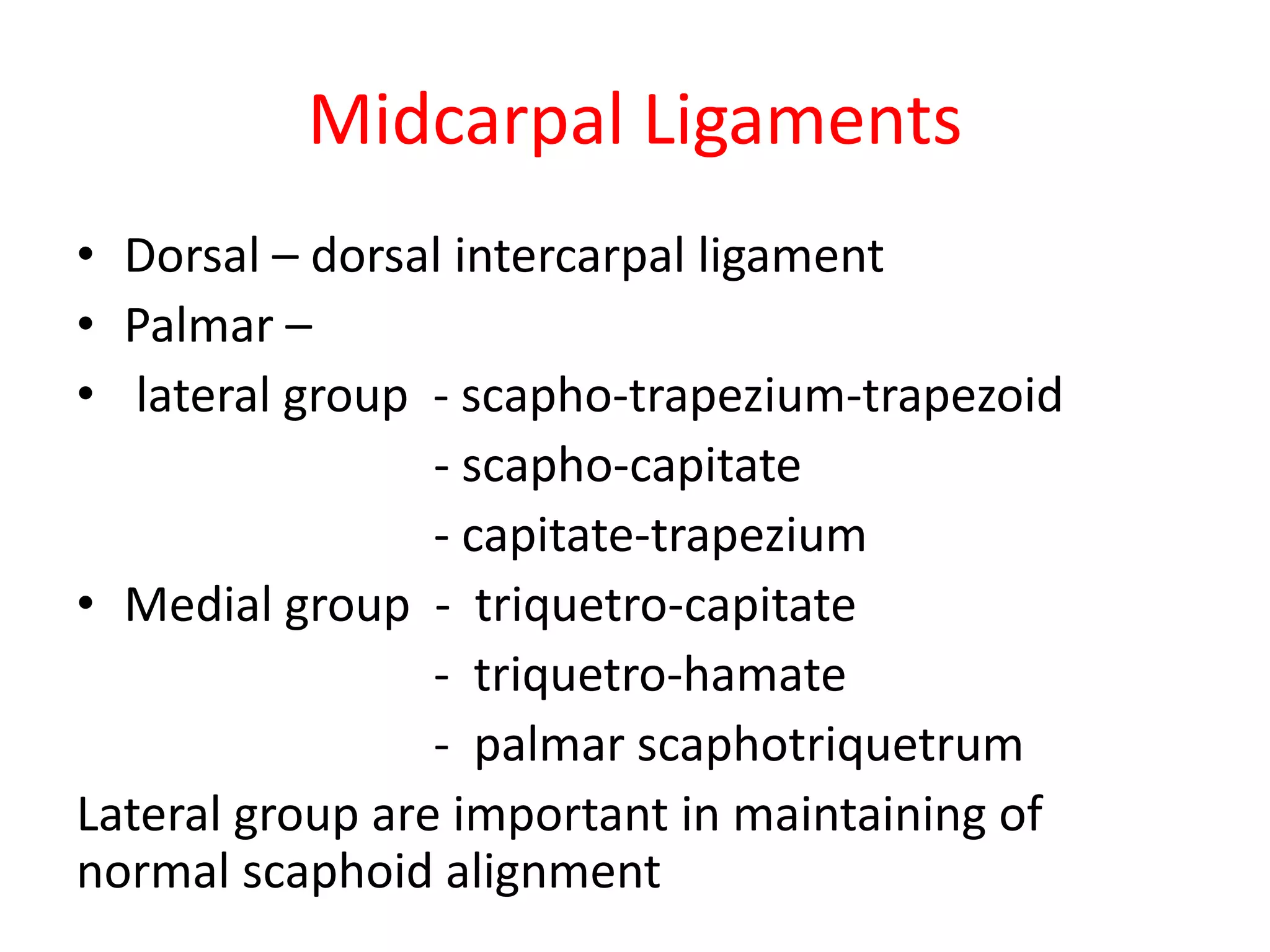 Midcarpal Ligaments
• Dorsal – dorsal intercarpal ligament
• Palmar –
• lateral group - scapho-trapezium-trapezoid
- scapho-capitate
- capitate-trapezium
• Medial group - triquetro-capitate
- triquetro-hamate
- palmar scaphotriquetrum
Lateral group are important in maintaining of
normal scaphoid alignment
 