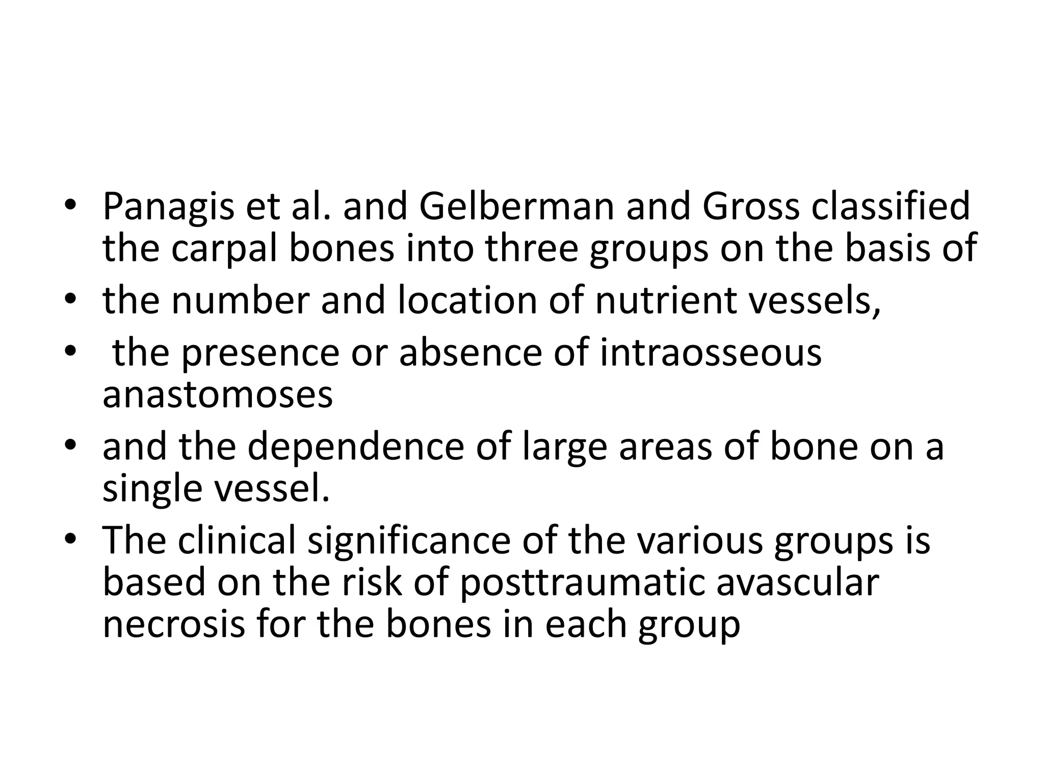 • Panagis et al. and Gelberman and Gross classified
the carpal bones into three groups on the basis of
• the number and location of nutrient vessels,
• the presence or absence of intraosseous
anastomoses
• and the dependence of large areas of bone on a
single vessel.
• The clinical significance of the various groups is
based on the risk of posttraumatic avascular
necrosis for the bones in each group
 