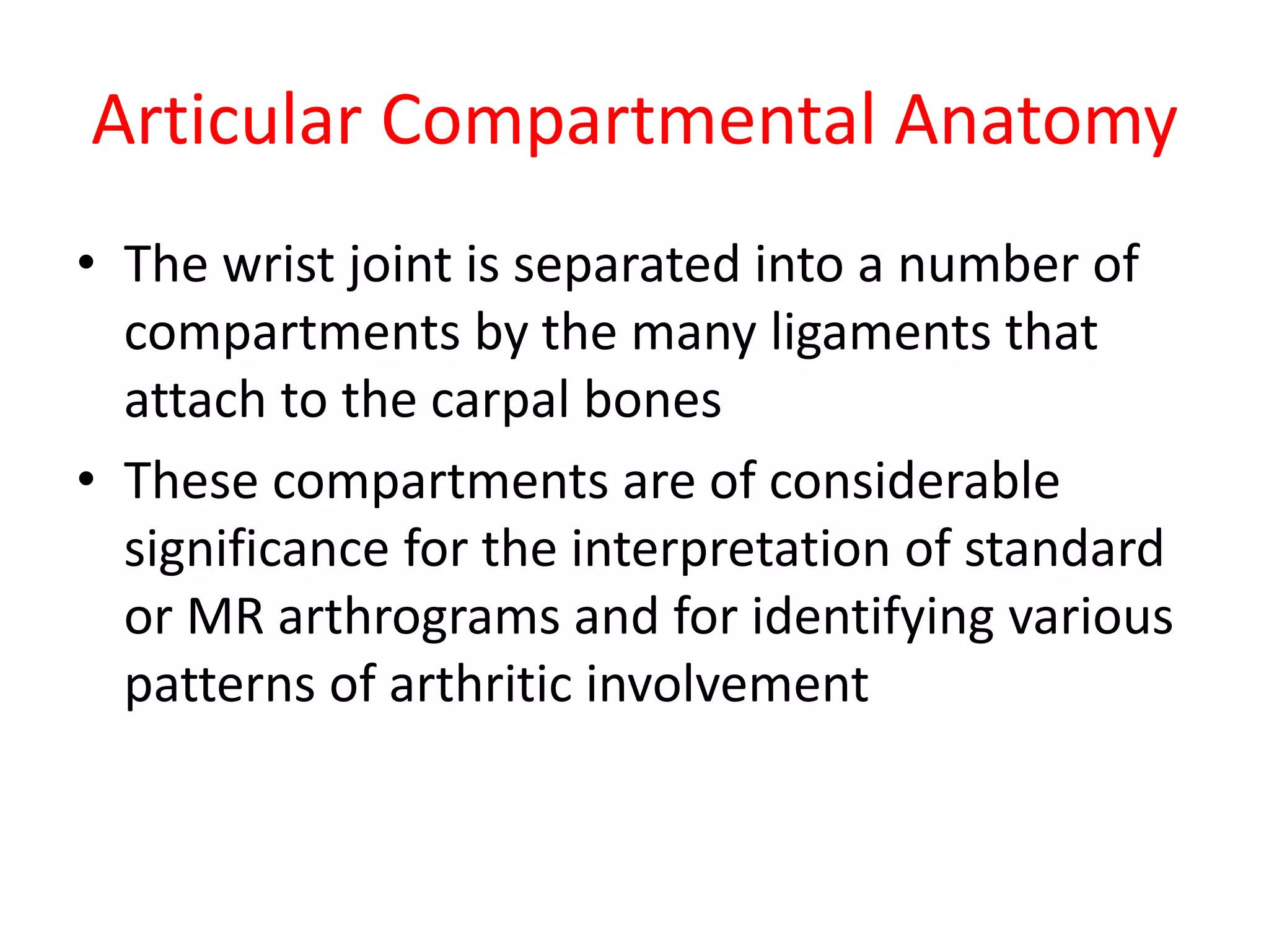 Articular Compartmental Anatomy
• The wrist joint is separated into a number of
compartments by the many ligaments that
attach to the carpal bones
• These compartments are of considerable
significance for the interpretation of standard
or MR arthrograms and for identifying various
patterns of arthritic involvement
 