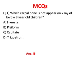 MCQs
Q.1) Which carpal bone is not appear on x ray of
below 8 year old children?
A) Hamate
B) Pisiform
C) Capitate
D) Triquetrum
Ans. B
 