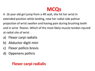 MCQs
A 16 year old girl jump from a 4ft wall, she hit her wrist in
extended position while landing, now her radial side palmar
projection of wrist swollen and having pain during brushing teeth
and in wrist flexion. Which of the most likely muscle tendon injured
at radial site of wrist .
a) Flexor carpi radialis
b) Abductor digiti mini
c) Flexor pollicis brevis
d) Oppenens pollicis
Flexor carpi radialis
 