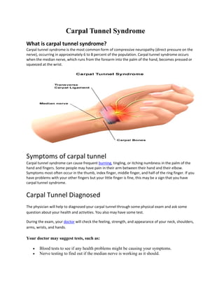 Carpal Tunnel Syndrome
What is carpal tunnel syndrome?
Carpal tunnel syndrome is the most common form of compressive neuropathy (direct pressure on the 
nerve), occurring in approximately 6 to 8 percent of the population. Carpal tunnel syndrome occurs 
when the median nerve, which runs from the forearm into the palm of the hand, becomes pressed or 
squeezed at the wrist.  




                                                                                                             


Symptoms of carpal tunnel 
Carpal tunnel syndrome can cause frequent burning, tingling, or itching numbness in the palm of the 
hand and fingers. Some people may have pain in their arm between their hand and their elbow. 
Symptoms most often occur in the thumb, index finger, middle finger, and half of the ring finger. If you 
have problems with your other fingers but your little finger is fine, this may be a sign that you have 
carpal tunnel syndrome. 


Carpal Tunnel Diagnosed  
The physician will help to diagnosed your carpal tunnel through some physical exam and ask some 
question about your health and activities. You also may have some test. 

During the exam, your doctor will check the feeling, strength, and appearance of your neck, shoulders, 
arms, wrists, and hands.  

Your doctor may suggest tests, such as:

       Blood tests to see if any health problems might be causing your symptoms.
       Nerve testing to find out if the median nerve is working as it should.
 