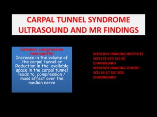 CARPAL TUNNEL SYNDROMEULTRASOUND AND MR FINDINGS Common compressive neuropathy                            Increase in the volume of the carpal tunnel or Reduction in the  available space in the carpal tunnel leads to  compression / mass effect over the median nerve   MERCURY IMAGING INSTITUTE  SCO 172-173 SEC 9C  CHANDIGARH MERCURY IMAGING CENTRE  SCO 16-17 SEC 20D CHANDIGARH 