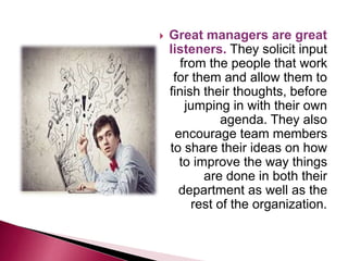  Great managers are great
listeners. They solicit input
from the people that work
for them and allow them to
finish their thoughts, before
jumping in with their own
agenda. They also
encourage team members
to share their ideas on how
to improve the way things
are done in both their
department as well as the
rest of the organization.
 