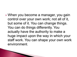  When you become a manager, you gain
control over your own work; not all of it,
but some of it. You can change things.
You can do things differently. You
actually have the authority to make a
huge impact upon the way in which your
staff work. You can shape your own work
environment.
 