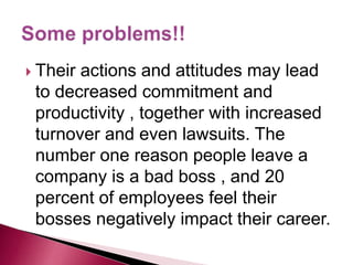  Their actions and attitudes may lead
to decreased commitment and
productivity , together with increased
turnover and even lawsuits. The
number one reason people leave a
company is a bad boss , and 20
percent of employees feel their
bosses negatively impact their career.
 