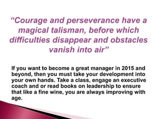 If you want to become a great manager in 2015 and
beyond, then you must take your development into
your own hands. Take a class, engage an executive
coach and or read books on leadership to ensure
that like a fine wine, you are always improving with
age.
 
