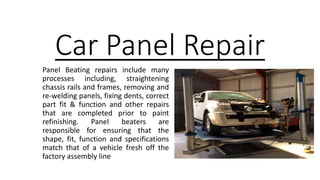 Car Panel Repair
Panel Beating repairs include many
processes including, straightening
chassis rails and frames, removing and
re-welding panels, fixing dents, correct
part fit & function and other repairs
that are completed prior to paint
refinishing. Panel beaters are
responsible for ensuring that the
shape, fit, function and specifications
match that of a vehicle fresh off the
factory assembly line
 