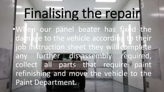 Finalising the repair
•When our panel beater has fixed the
damage to the vehicle according to their
job instruction sheet they will complete
any further dis-assembly required,
collect all parts that require paint
refinishing and move the vehicle to the
Paint Department.
 