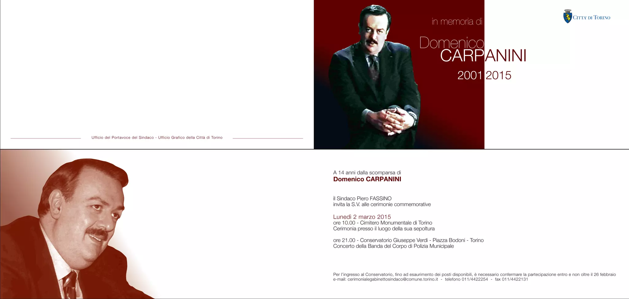A 14 anni dalla scomparsa di
Domenico CARPANINI
il Sindaco Piero FASSINO
invita la S.V. alle cerimonie commemorative
Lunedì 2 marzo 2015
ore 10.00 - Cimitero Monumentale di Torino
Cerimonia presso il luogo della sua sepoltura
ore 21.00 - Conservatorio Giuseppe Verdi - Piazza Bodoni - Torino
Concerto della Banda del Corpo di Polizia Municipale
Per l’ingresso al Conservatorio, fino ad esaurimento dei posti disponibili, è necessario confermare la partecipazione entro e non oltre il 26 febbraio
e-mail: cerimonialegabinettosindaco@comune.torino.it - telefono 011/4422254 - fax 011/4422131
Ufficio del Portavoce del Sindaco - Ufficio Grafico della Città di Torino
2001 2015
Domenico
CARPANINI
in memoria di