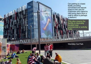 Car parking is a basic
facility providing
convenient and secure
space to the cars for
customers who intend to
visit some place (from a
mall to office to perhaps
a stadium)
This also means the
facility is desirably
located near
commercial or activity
hubs
Wembley Car Park
< << <
 