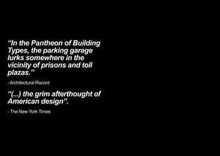 “In the Pantheon of Building
Types, the parking garage
lurks somewhere in the
vicinity of prisons and toll
plazas.”
- Architectural Record
“(...) the grim afterthought of
American design”.
- The New York Times
< << <
 