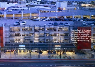 It was about time for an
overhaul. Built in 1980,
the parking garage for
the Santa Monica Place
Mall – both designed by
Gehry – was severely
outdated.
< <
 