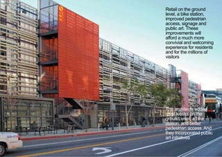 Retail on the ground
level, a bike station,
improved pedestrian
access, signage and
public art. These
improvements will
afford a much more
convivial and welcoming
experience for residents
and for the millions of
visitors
The architects added
retail kiosks on the
ground level, a bike
station, and better
pedestrian access. And
they incorporated public
art initiatives
< <
 