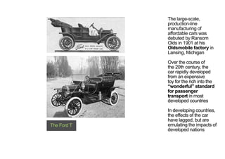 The large-scale,
production-line
manufacturing of
affordable cars was
debuted by Ransom
Olds in 1901 at his
Oldsmobile factory in
Lansing, Michigan
Over the course of
the 20th century, the
car rapidly developed
from an expensive
toy for the rich into the
“wonderful” standard
for passenger
transport in most
developed countries
In developing countries,
the effects of the car
have lagged, but are
emulating the impacts of
developed nations
The Ford T
< <
 