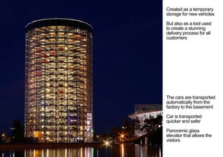 Created as a temporary
storage for new vehicles
But also as a tool used
to create a stunning
delivery process for all
customers
The cars are transported
automatically from the
factory to the basement
Car is transported
quicker and safer
Panoramic glass
elevator that allows the
visitors
< <
 