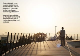 Design intends to re-
engage residents and
visitors into the natural
qualities of the urban
environment as an
alternative public space
Materials are selected
to offer both familiar and
alternative textures to
the hardness of the city’s
surfaces
< <
 