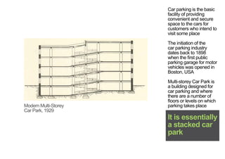 Car parking is the basic
facility of providing
convenient and secure
space to the cars for
customers who intend to
visit some place
The initiation of the
car parking industry
dates back to 1898
when the first public
parking garage for motor
vehicles was opened in
Boston, USA
Multi-storey Car Park is
a building designed for
car parking and where
there are a number of
floors or levels on which
parking takes place
It is essentially
a stacked car
park
Modern Multi-Storey
Car Park, 1929
< <
 