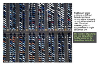 Traditionally space
in parking is defined
through number of
parking lots where each
parking lot is a standard
block of marked
area designated to
accommodate a single
car/vehicle unit
The number of parking
lots in a car parking
facility becomes its
capacity or inventory
< <
 