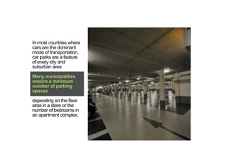 In most countries where
cars are the dominant
mode of transportation,
car parks are a feature
of every city and
suburban area
Many municipalities
require a minimum
number of parking
spaces
depending on the floor
area in a store or the
number of bedrooms in
an apartment complex.
< <
 