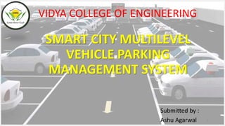 SMART CITY MULTILEVEL
VEHICLE PARKING
MANAGEMENT SYSTEM
VIDYA COLLEGE OF ENGINEERING
1
Submitted by :
Ashu Agarwal
 